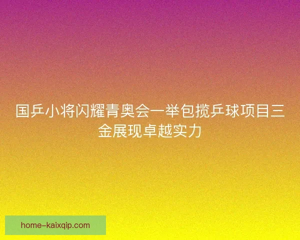 国乒小将闪耀青奥会一举包揽乒球项目三金展现卓越实力