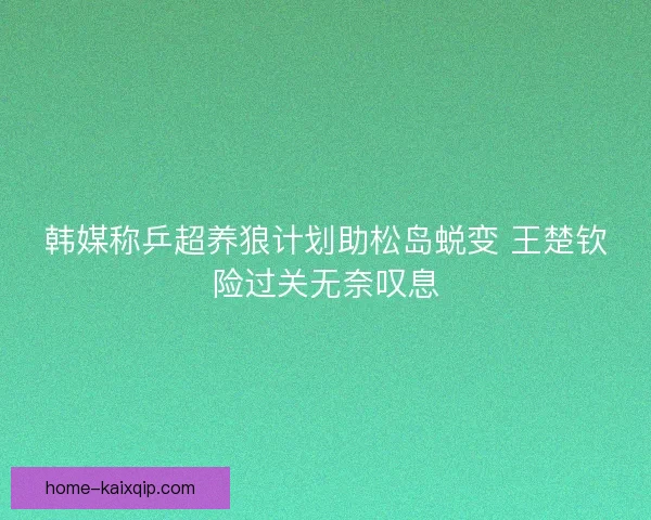 韩媒称乒超养狼计划助松岛蜕变 王楚钦险过关无奈叹息