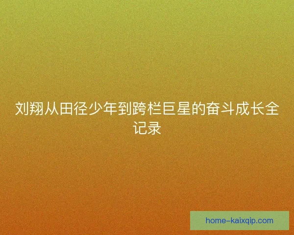 刘翔从田径少年到跨栏巨星的奋斗成长全记录