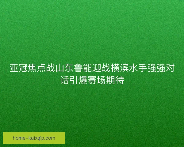 亚冠焦点战山东鲁能迎战横滨水手强强对话引爆赛场期待